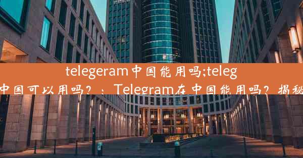 telegeram中国能用吗;telegram中国可以用吗？：Telegram在中国能用吗？揭秘真相