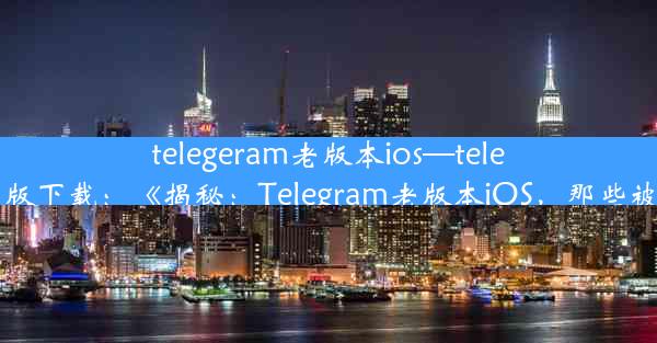 telegeram老版本ios—telegreat ios中文版下载：《揭秘：Telegram老版本iOS，那些被遗忘的