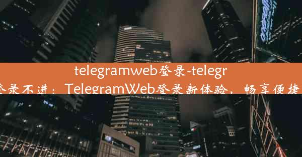 telegramweb登录-telegramweb登录不进：TelegramWeb登录新体验，畅享便捷沟通时光