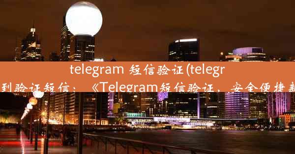 telegram 短信验证(telegram 收不到验证短信：《Telegram短信验证，安全便捷新体验》)