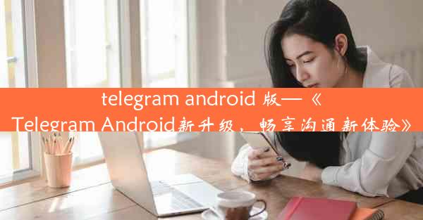 telegram android 版—《Telegram Android新升级，畅享沟通新体验》