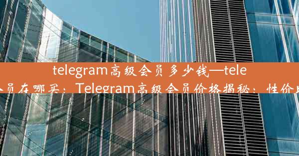 telegram高级会员多少钱—telegram会员在哪买：Telegram高级会员价格揭秘：性价比如何？