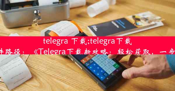 telegra 下载;telegra下载的文件路径：《Telegra下载新攻略：轻松获取，一步到位》