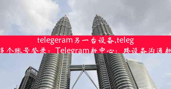 telegeram另一台设备,telegram多个账号登录：Telegram新中心：跨设备沟通新纪元