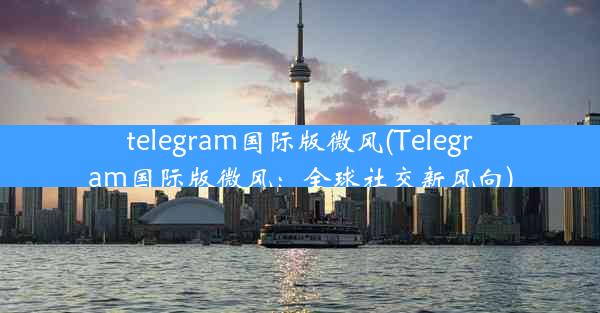 telegram国际版微风(Telegram国际版微风：全球社交新风向)