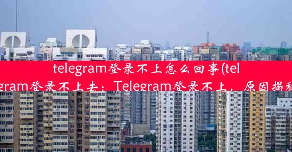 telegram登录不上怎么回事(telegram登录不上去：Telegram登录不上，原因揭秘)