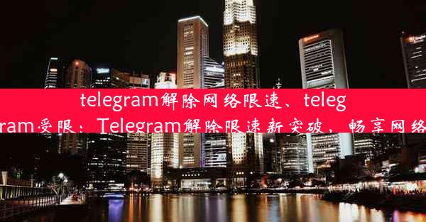 telegram解除网络限速、telegram受限：Telegram解除限速新突破，畅享网络