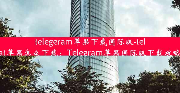 telegeram苹果下载国际版-telegreat苹果怎么下载：Telegram苹果国际版下载攻略揭秘