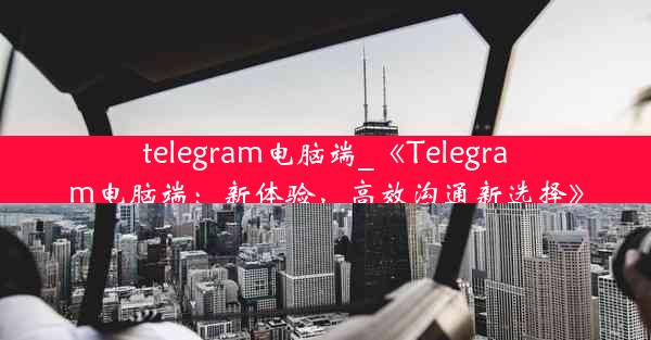 telegram电脑端_《Telegram电脑端：新体验，高效沟通新选择》