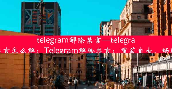 telegram解除禁言—telegram被禁言怎么解：Telegram解除禁言：重获自由，畅聊无阻