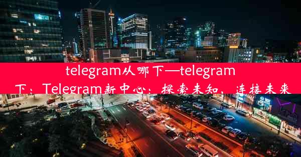 telegram从哪下—telegram 下：Telegram新中心：探索未知，连接未来