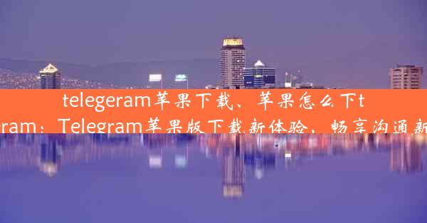 telegeram苹果下载、苹果怎么下telegeram：Telegram苹果版下载新体验，畅享沟通新境界