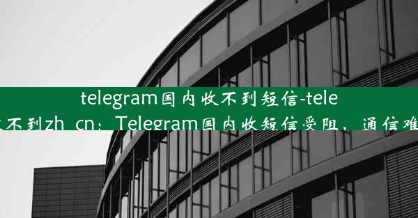 telegram国内收不到短信-telegram收不到zh_cn：Telegram国内收短信受阻，通信难题待解