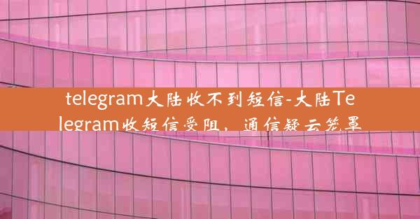 telegram大陆收不到短信-大陆Telegram收短信受阻，通信疑云笼罩