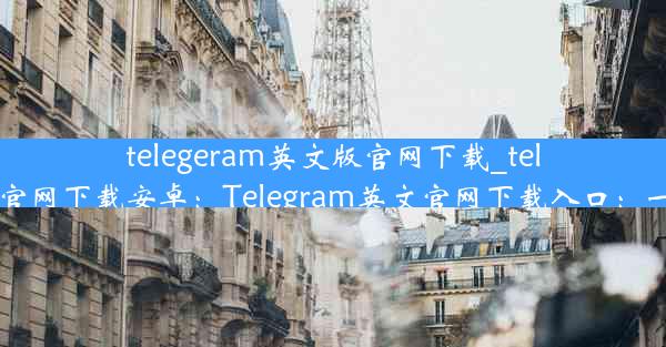 telegeram英文版官网下载_telegeram英文版官网下载安卓：Telegram英文官网下载入口：一键获取最新版