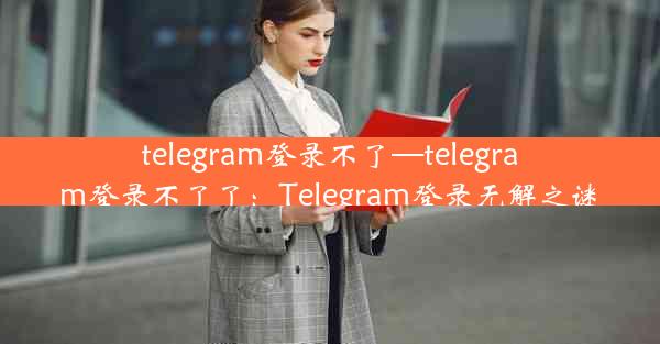 telegram登录不了—telegram登录不了了：Telegram登录无解之谜