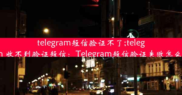 telegram短信验证不了;telegram 收不到验证短信：Telegram短信验证失败怎么办？