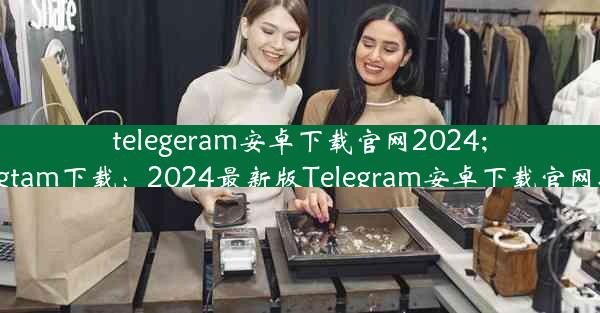 telegeram安卓下载官网2024;telegtam下载：2024最新版Telegram安卓下载官网揭秘