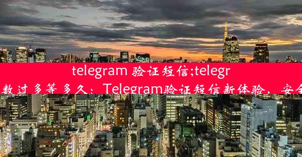 telegram 验证短信;telegram验证短信次数过多等多久：Telegram验证短信新体验，安全快捷一步到位