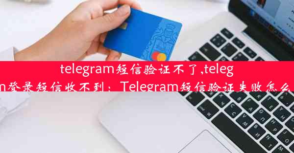 telegram短信验证不了,telegram登录短信收不到：Telegram短信验证失败怎么办？