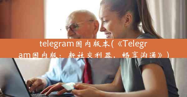 telegram国内版本(《Telegram国内版：新社交利器，畅享沟通》)