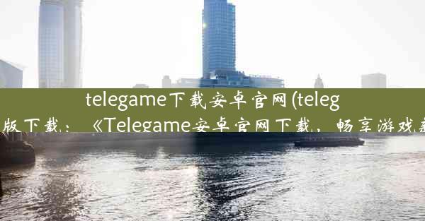 telegame下载安卓官网(telegeam安卓版下载：《Telegame安卓官网下载，畅享游戏新体验》)