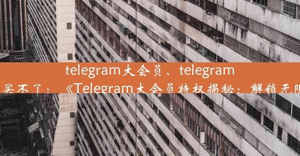 telegram大会员、telegram大会员买不了：《Telegram大会员特权揭秘：解锁无限可能》