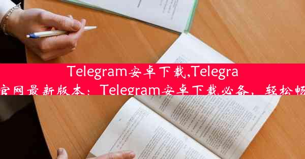 Telegram安卓下载,Telegram安卓下载官网最新版本：Telegram安卓下载必备，轻松畅享即时通讯