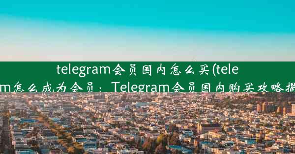 telegram会员国内怎么买(telegram怎么成为会员：Telegram会员国内购买攻略揭秘)