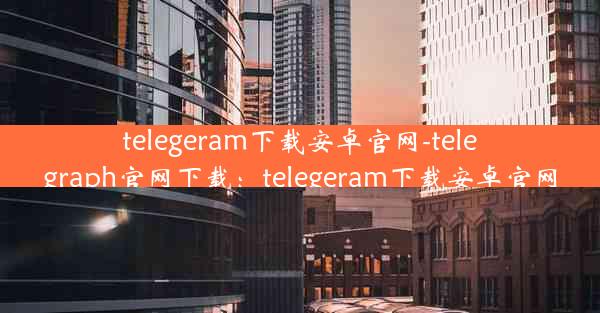 telegeram下载安卓官网-telegraph官网下载：telegeram下载安卓官网