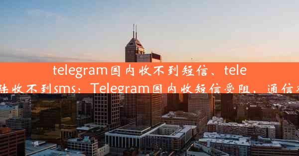 telegram国内收不到短信、telegram登陆收不到sms：Telegram国内收短信受阻，通信难题待解