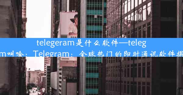 telegeram是什么软件—telegram叫啥：Telegram：全球热门的即时通讯软件揭秘