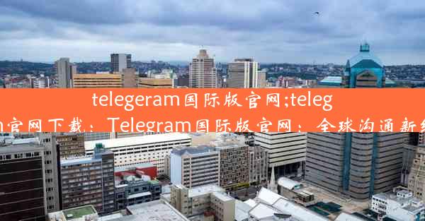 telegeram国际版官网;telegarm官网下载：Telegram国际版官网：全球沟通新纪元