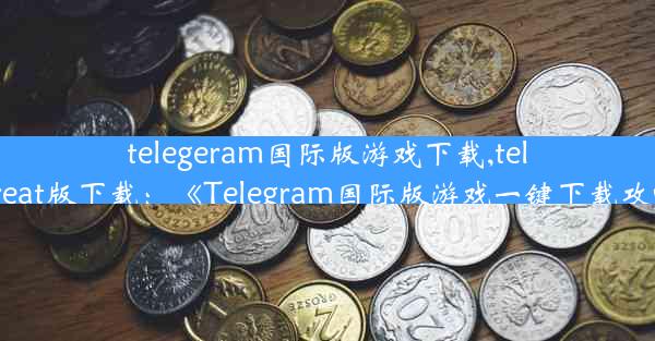 telegeram国际版游戏下载,telegreat版下载：《Telegram国际版游戏一键下载攻略》