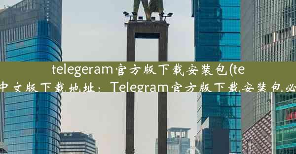 telegeram官方版下载安装包(telegarm中文版下载地址：Telegram官方版下载安装包必备攻略)