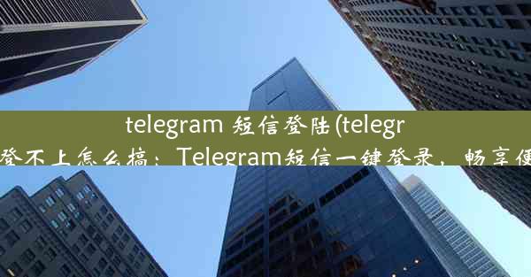 telegram 短信登陆(telegram登录次数多登不上怎么搞：Telegram短信一键登录，畅享便捷沟通新体验)