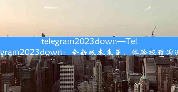 telegram2023down—Telegram2023down：全新版本来袭，体验极致沟通