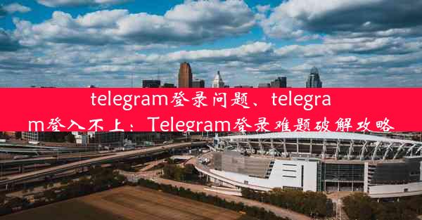 telegram登录问题、telegram登入不上：Telegram登录难题破解攻略