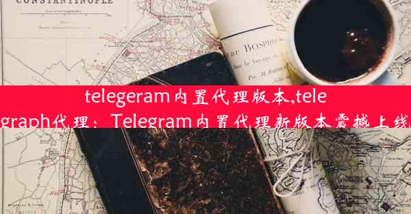 telegeram内置代理版本,telegraph代理：Telegram内置代理新版本震撼上线