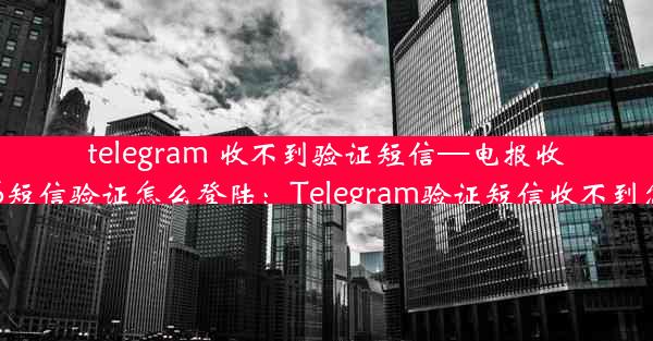 telegram 收不到验证短信—电报收不到86短信验证怎么登陆：Telegram验证短信收不到怎么办？