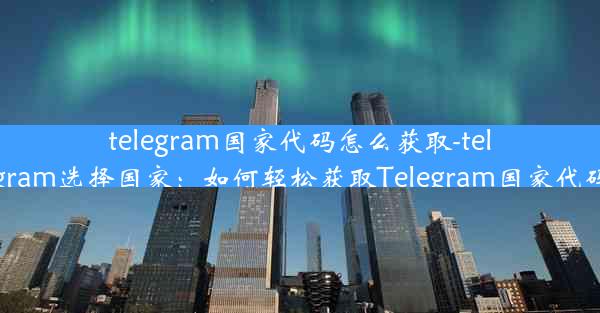 telegram国家代码怎么获取-telegram选择国家：如何轻松获取Telegram国家代码？