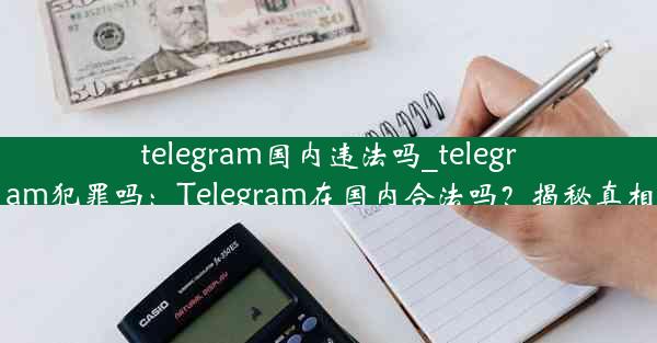 telegram国内违法吗_telegram犯罪吗：Telegram在国内合法吗？揭秘真相