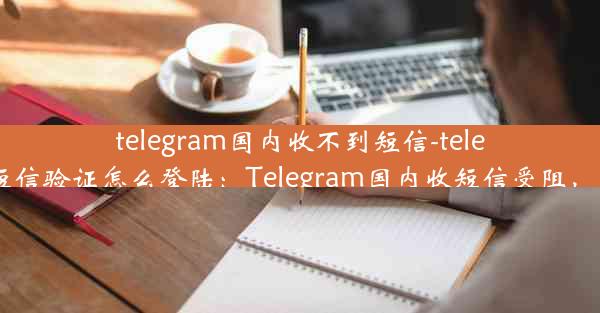 telegram国内收不到短信-telegram收不到短信验证怎么登陆：Telegram国内收短信受阻，通信难题待解