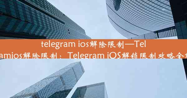 telegram ios解除限制—Telegramios解除限制：Telegram iOS解锁限制攻略全解析