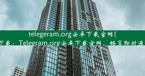 telegeram.org安卓下载官网(telegtam下载：Telegram.org安卓下载官网，畅享即时通讯新体验)