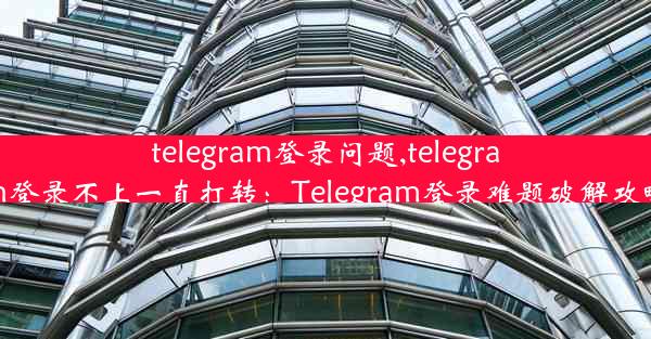 telegram登录问题,telegram登录不上一直打转：Telegram登录难题破解攻略