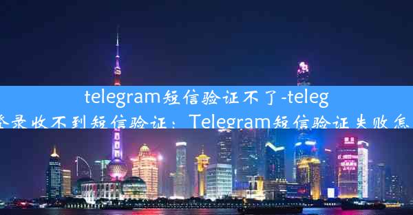 telegram短信验证不了-telegram登录收不到短信验证：Telegram短信验证失败怎么办？