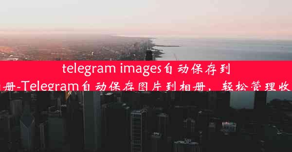 telegram images自动保存到相册-Telegram自动保存图片到相册，轻松管理收藏