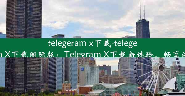 telegeram x下载-telegeram X下载国际版：Telegram X下载新体验，畅享沟通