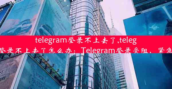 telegram登录不上去了,telegram登录不上去了怎么办：Telegram登录受阻，紧急求助